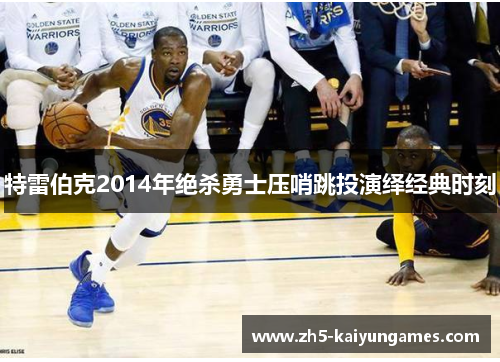 特雷伯克2014年绝杀勇士压哨跳投演绎经典时刻