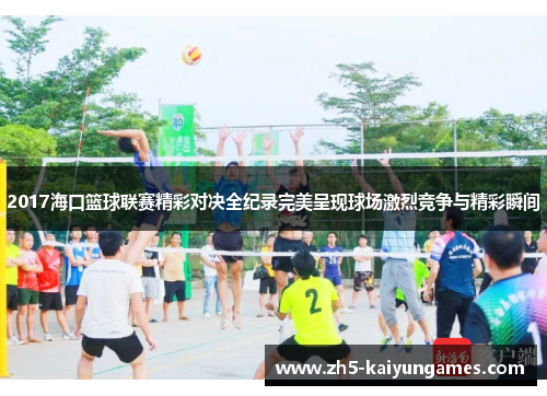 2017海口篮球联赛精彩对决全纪录完美呈现球场激烈竞争与精彩瞬间