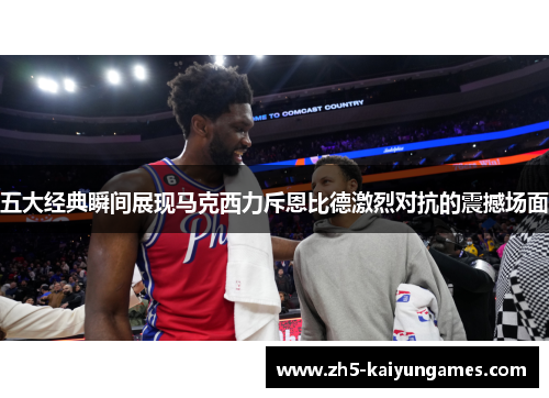 五大经典瞬间展现马克西力斥恩比德激烈对抗的震撼场面