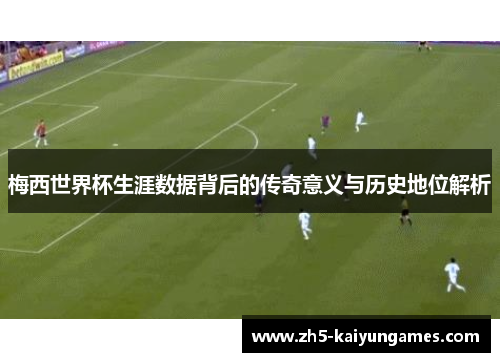 梅西世界杯生涯数据背后的传奇意义与历史地位解析