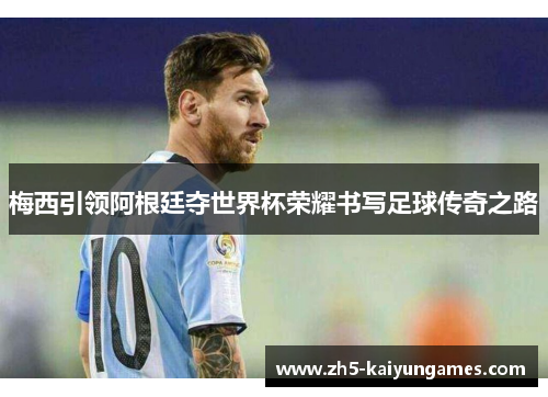 梅西引领阿根廷夺世界杯荣耀书写足球传奇之路