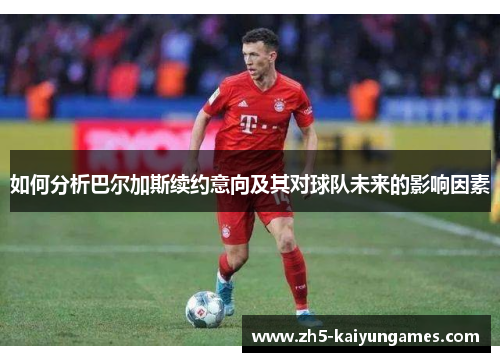 如何分析巴尔加斯续约意向及其对球队未来的影响因素
