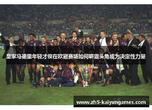 皇家马德里年轻才俊在欧冠赛场如何崭露头角成为决定性力量