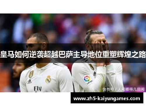 皇马如何逆袭超越巴萨主导地位重塑辉煌之路