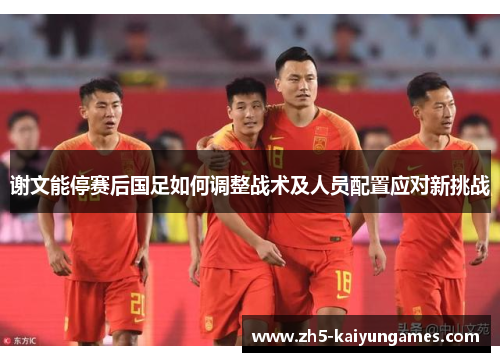 谢文能停赛后国足如何调整战术及人员配置应对新挑战