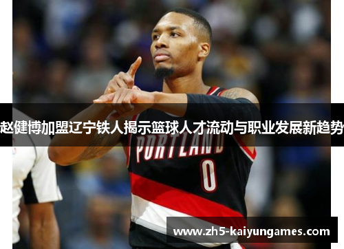 赵健博加盟辽宁铁人揭示篮球人才流动与职业发展新趋势