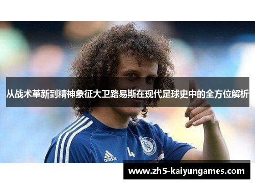从战术革新到精神象征大卫路易斯在现代足球史中的全方位解析 从战术革新到精神象征大卫路易斯在现代足球史中的全方位解析