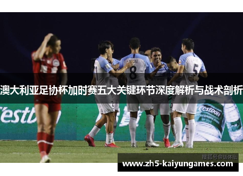 澳大利亚足协杯加时赛五大关键环节深度解析与战术剖析