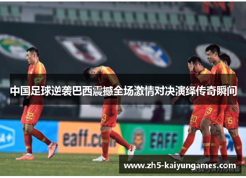 中国足球逆袭巴西震撼全场激情对决演绎传奇瞬间 中国足球逆袭巴西震撼全场激情对决演绎传奇瞬间