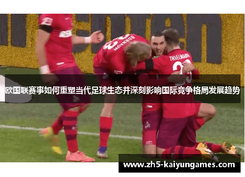 欧国联赛事如何重塑当代足球生态并深刻影响国际竞争格局发展趋势