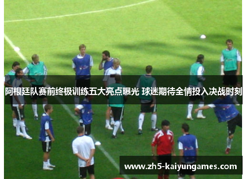 阿根廷队赛前终极训练五大亮点曝光 球迷期待全情投入决战时刻