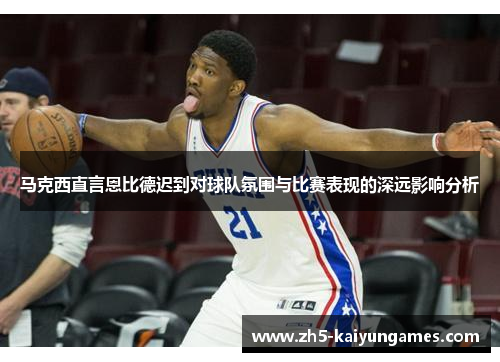 马克西直言恩比德迟到对球队氛围与比赛表现的深远影响分析