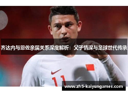 齐达内与恩佐亲属关系深度解析：父子情深与足球世代传承