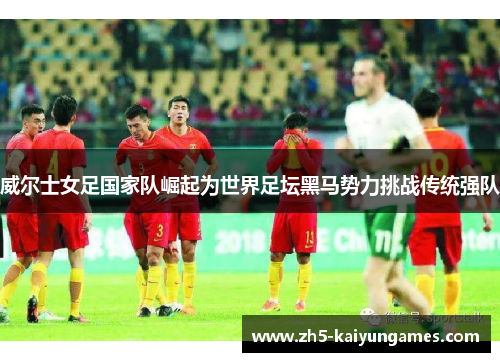 威尔士女足国家队崛起为世界足坛黑马势力挑战传统强队